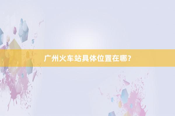 广州火车站具体位置在哪？